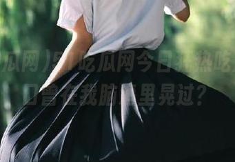51吃瓜网今日狂热吃瓜，入口曾在我脑海里晃过？