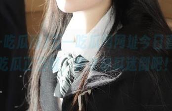 五一吃瓜网网址今日直播，吃瓜正当时，快来被瓜迷倒吧！