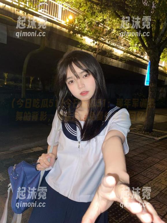 今日吃瓜51：那年军训热舞的背影，帮你找回免费的青春回忆！